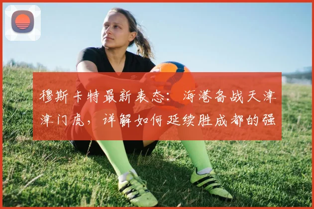 穆斯卡特最新表态：海港备战天津津门虎，详解如何延续胜成都的强势