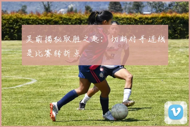 吴前揭秘取胜之匙：切断对手连线是比赛转折点