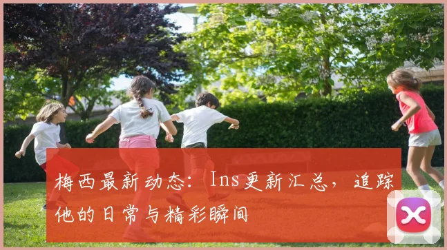 梅西最新动态：Ins更新汇总，追踪他的日常与精彩瞬间