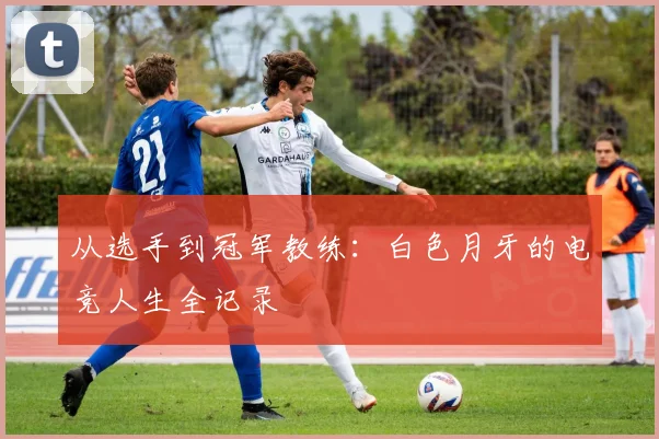 从选手到冠军教练:白色月牙的电竞人生全记录