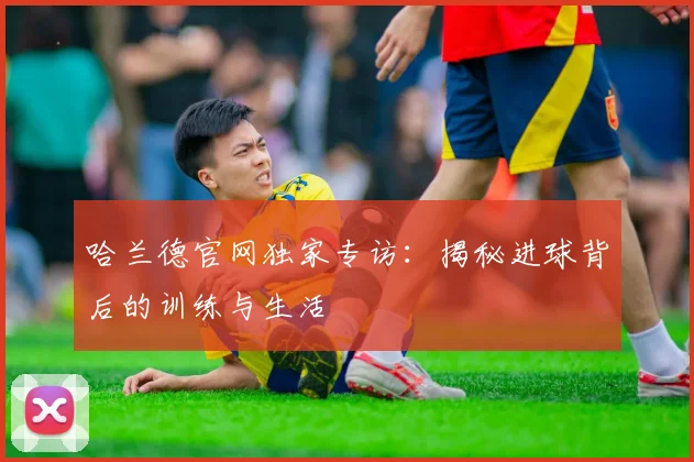 哈兰德官网独家专访：揭秘进球背后的训练与生活