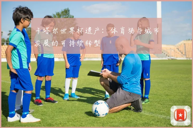 卡塔尔世界杯遗产:体育场与城市发展的可持续转型