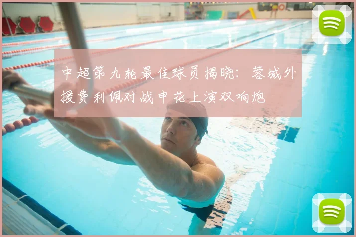 中超第九轮最佳球员揭晓：蓉城外援费利佩对战申花上演双响炮