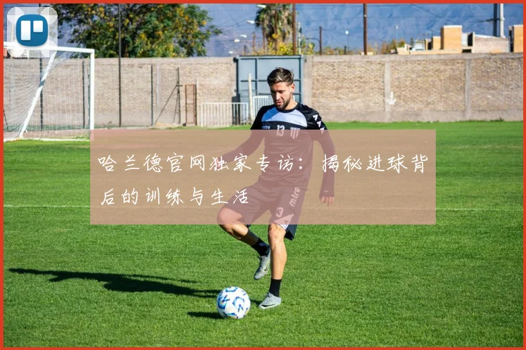 哈兰德官网独家专访:揭秘进球背后的训练与生活