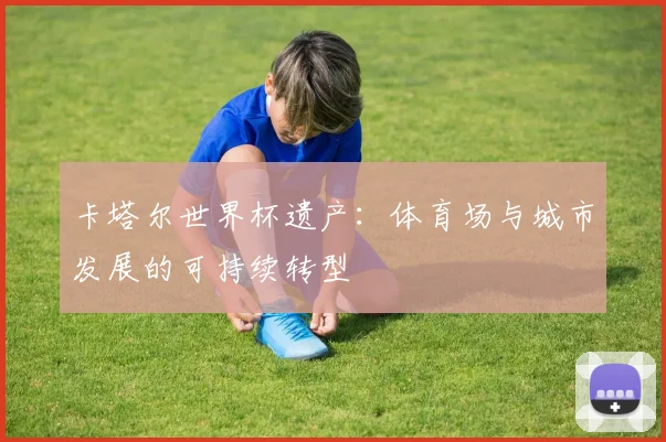 卡塔尔世界杯遗产：体育场与城市发展的可持续转型