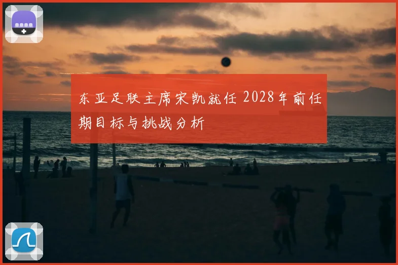 东亚足联主席宋凯就任 2028年前任期目标与挑战分析
