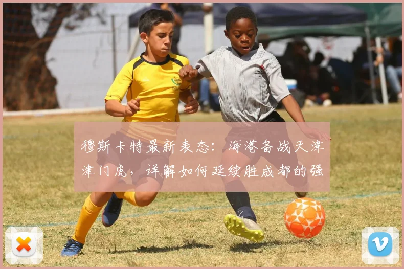 穆斯卡特最新表态：海港备战天津津门虎，详解如何延续胜成都的强势