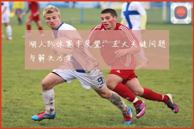 湖人队休赛季展望：五大关键问题与解决方案