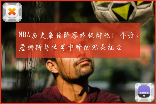 NBA历史最佳阵容终极辩论：乔丹、詹姆斯与传奇中锋的完美组合