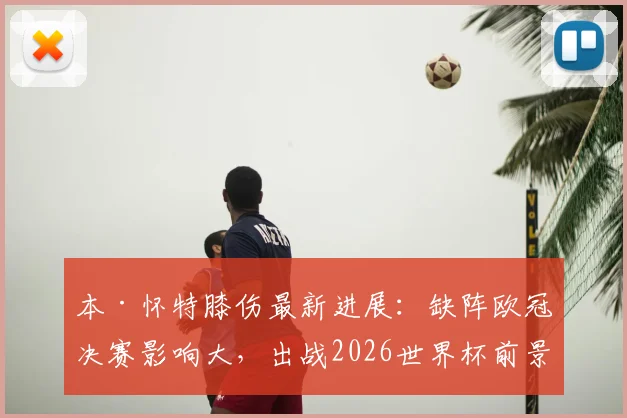 本·怀特膝伤最新进展：缺阵欧冠决赛影响大，出战2026世界杯前景分析解读