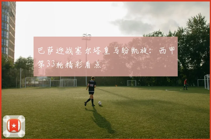 巴萨迎战塞尔塔皇马盼凯旋：西甲第33轮精彩看点