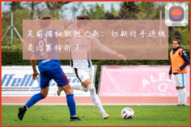 吴前揭秘取胜之匙:切断对手连线是比赛转折点
