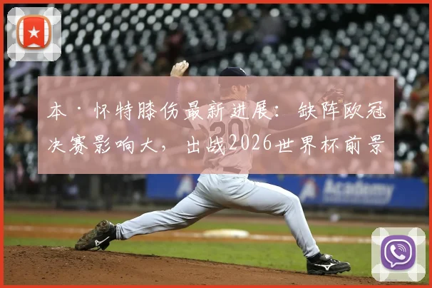 本·怀特膝伤最新进展：缺阵欧冠决赛影响大，出战2026世界杯前景分析解读
