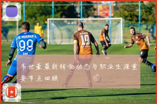 韦世豪最新转会动态与职业生涯重要节点回顾