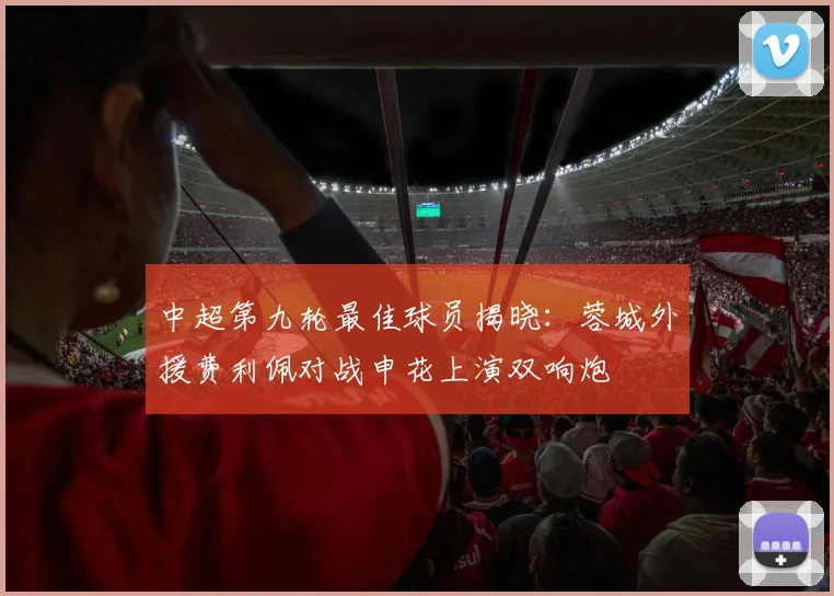 中超第九轮最佳球员揭晓：蓉城外援费利佩对战申花上演双响炮