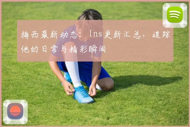 梅西最新动态：Ins更新汇总，追踪他的日常与精彩瞬间