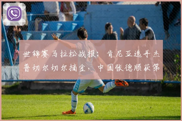 世锦赛马拉松战报：肯尼亚选手杰普切尔切尔摘金，中国张德顺获第30名