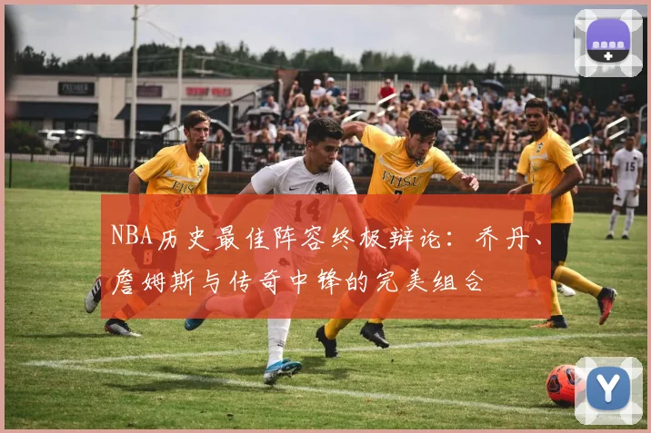 NBA历史最佳阵容终极辩论：乔丹、詹姆斯与传奇中锋的完美组合