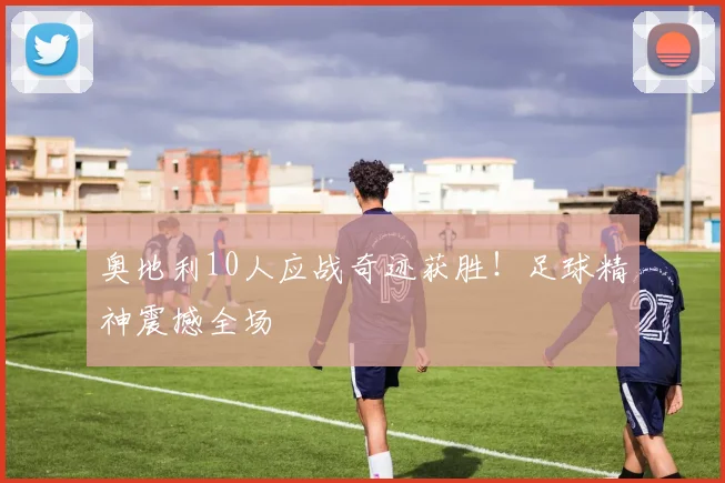 奥地利10人应战奇迹获胜!足球精神震撼全场