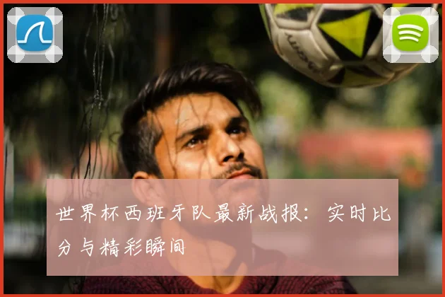 世界杯西班牙队最新战报：实时比分与精彩瞬间