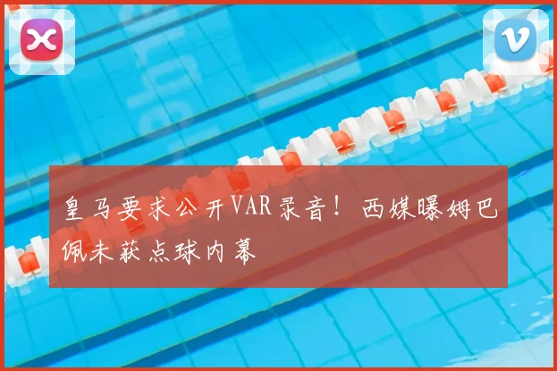 皇马要求公开VAR录音！西媒曝姆巴佩未获点球内幕