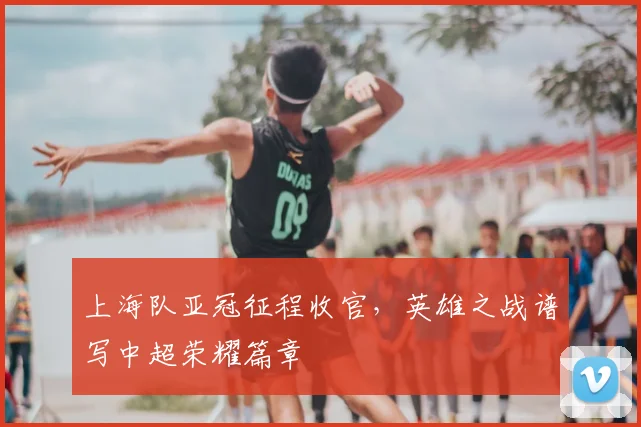 上海队亚冠征程收官,英雄之战谱写中超荣耀篇章